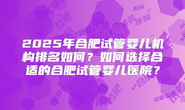 2025年合肥试管婴儿机构排名如何？如何选择合适的合肥试管婴儿医院？