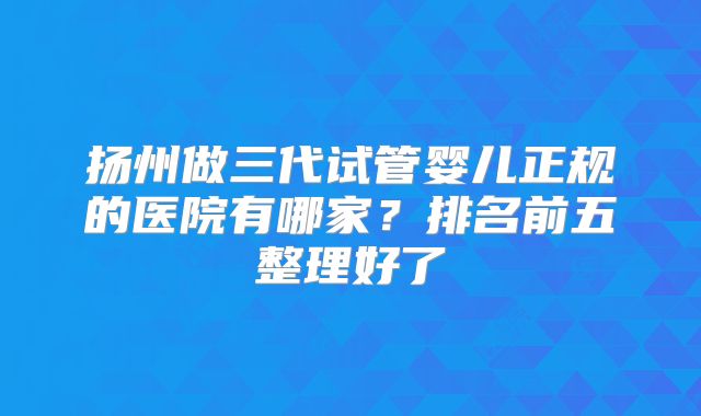 扬州做三代试管婴儿正规的医院有哪家?排名前五整理好了