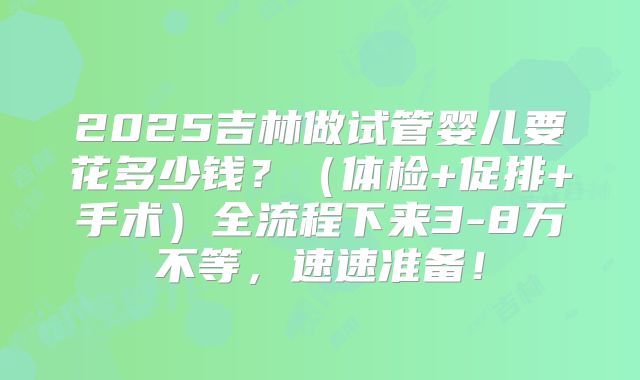 2025吉林做试管婴儿要花多少钱？（体检+促排+手术）全流程下来3-8万不等，速速准备！