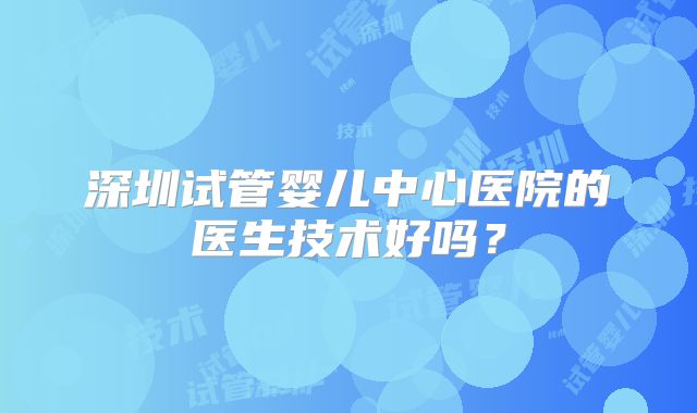 深圳试管婴儿中心医院的医生技术好吗？