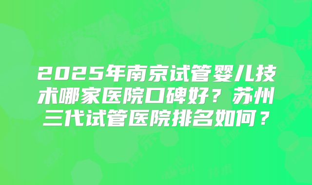 2025年南京试管婴儿技术哪家医院口碑好？苏州三代试管医院排名如何？