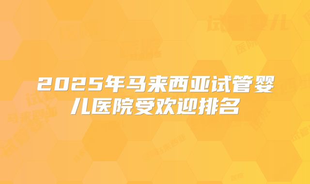 2025年马来西亚试管婴儿医院受欢迎排名