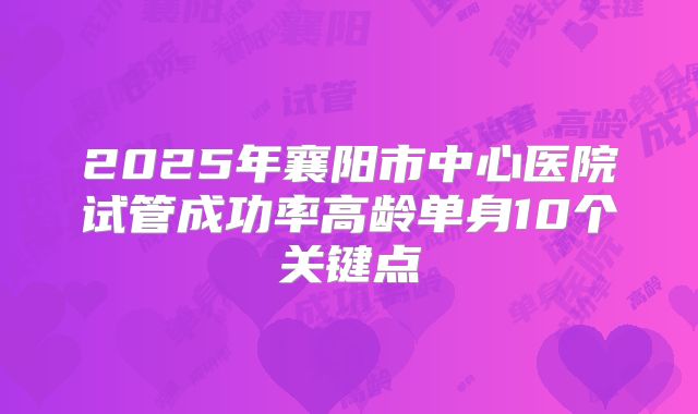 2025年襄阳市中心医院试管成功率高龄单身10个关键点