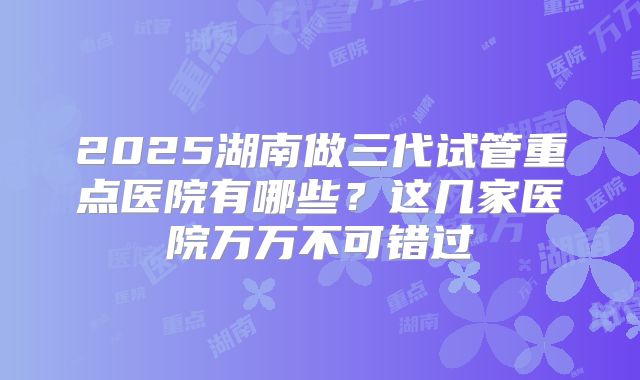 2025湖南做三代试管重点医院有哪些?这几家医院万万不可错过