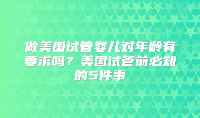 做美国试管婴儿对年龄有要求吗?美国试管前必知的5件事
