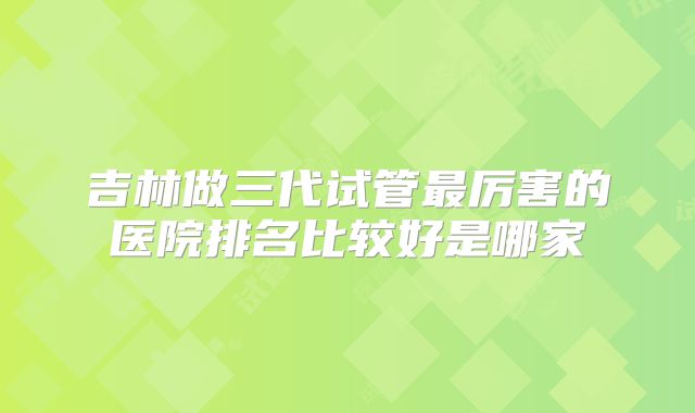 吉林做三代试管最厉害的医院排名比较好是哪家