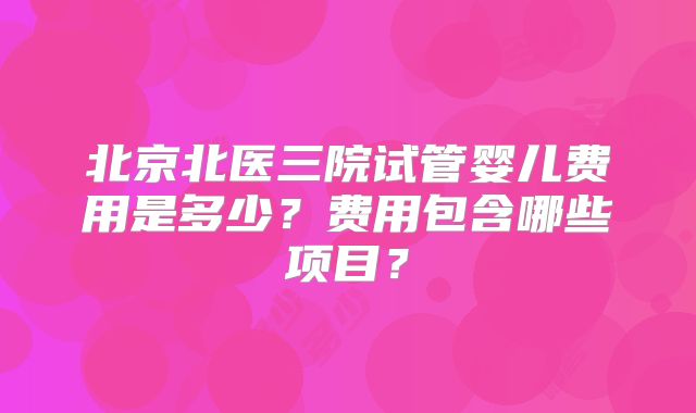 北京北医三院试管婴儿费用是多少?费用包含哪些项目?