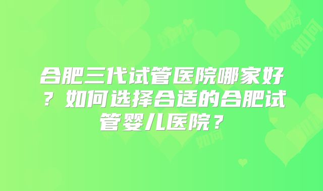 合肥三代试管医院哪家好?如何选择合适的合肥试管婴儿医院?