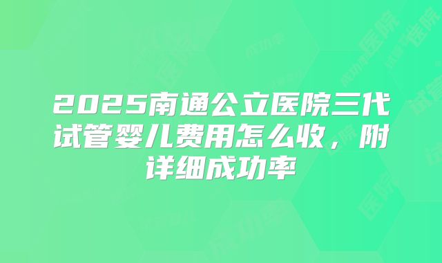 2025南通公立医院三代试管婴儿费用怎么收，附详细成功率