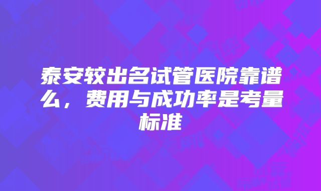 泰安较出名试管医院靠谱么,费用与成功率是考量标准