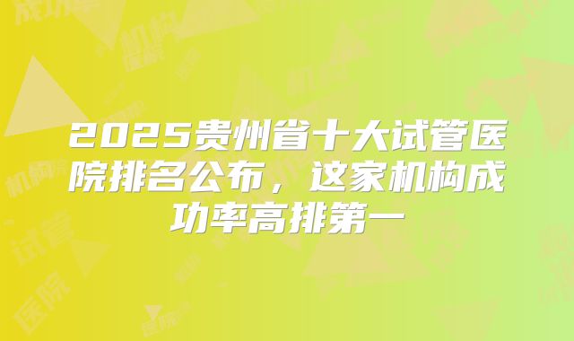 2025贵州省十大试管医院排名公布,这家机构成功率高排第一