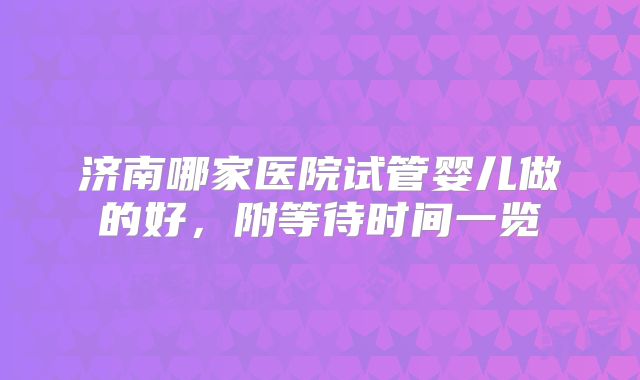 济南哪家医院试管婴儿做的好,附等待时间一览
