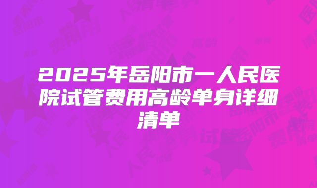2025年岳阳市一人民医院试管费用高龄单身详细清单