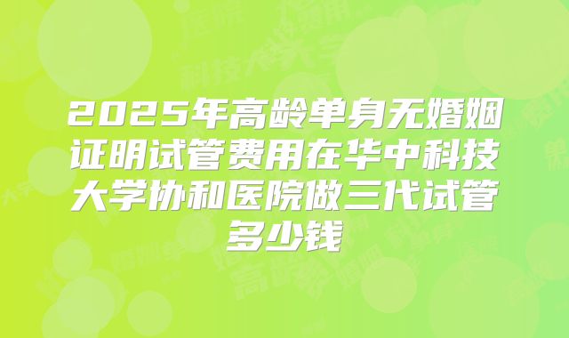 2025年高龄单身无婚姻证明试管费用在华中科技大学协和医院做三代试管多少钱