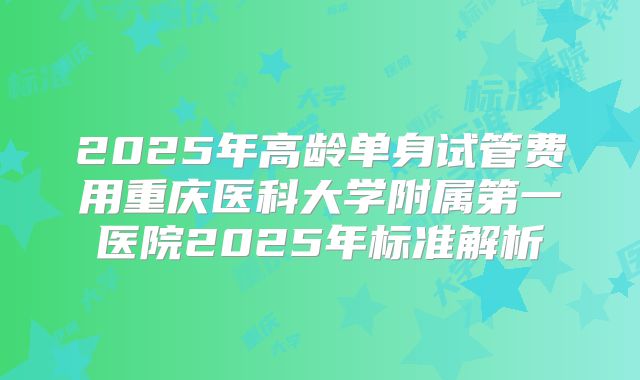 2025年高龄单身试管费用重庆医科大学附属第一医院2025年标准解析