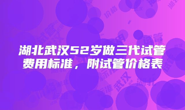 湖北武汉52岁做三代试管费用标准，附试管价格表