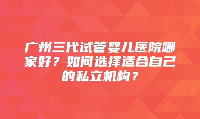广州三代试管婴儿医院哪家好?如何选择适合自己的私立机构?
