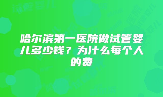 哈尔滨第一医院做试管婴儿多少钱?为什么每个人的费