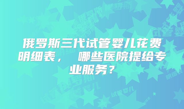 俄罗斯三代试管婴儿花费明细表， 哪些医院提给专业服务？