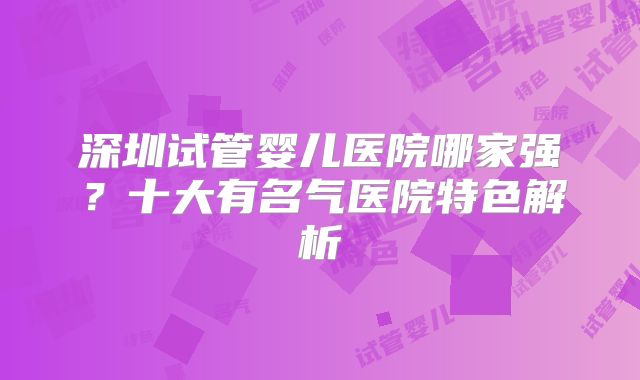 深圳试管婴儿医院哪家强?十大有名气医院特色解析