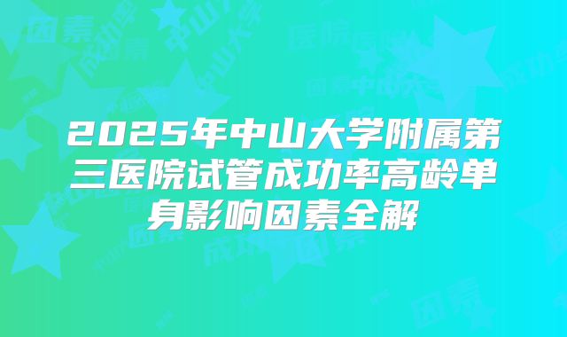 2025年中山大学附属第三医院试管成功率高龄单身影响因素全解