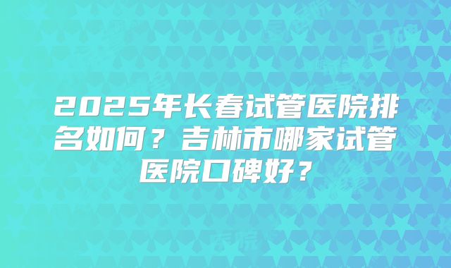 2025年长春试管医院排名如何？吉林市哪家试管医院口碑好？