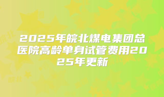 2025年皖北煤电集团总医院高龄单身试管费用2025年更新