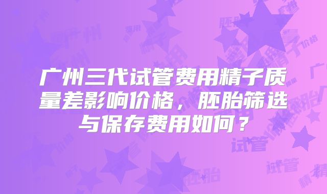 广州三代试管费用精子质量差影响价格,胚胎筛选与保存费用如何?