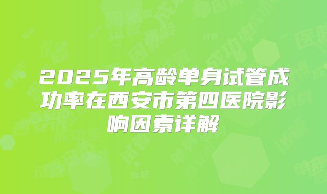 2025年高龄单身试管成功率在西安市第四医院影响因素详解