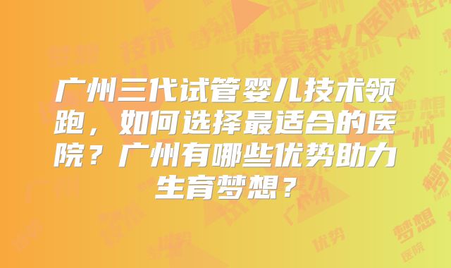 广州三代试管婴儿技术领跑,如何选择最适合的医院?广州有哪些优势助力生育梦想?