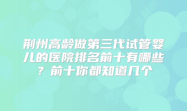 荆州高龄做第三代试管婴儿的医院排名前十有哪些?前十你都知道几个
