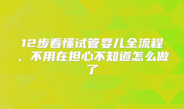 12步看懂试管婴儿全流程,不用在担心不知道怎么做了