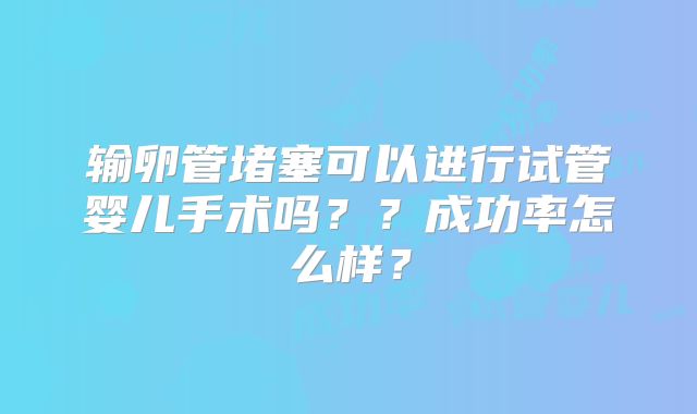 输卵管堵塞可以进行试管婴儿手术吗??成功率怎么样?