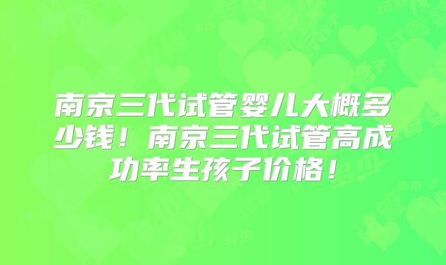 南京三代试管婴儿大概多少钱!南京三代试管高成功率生孩子价格!