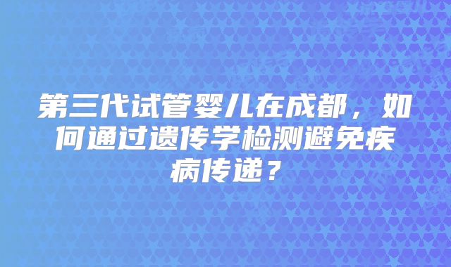 第三代试管婴儿在成都,如何通过遗传学检测避免疾病传递?
