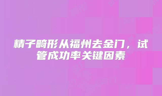 精子畸形从福州去金门,试管成功率关键因素