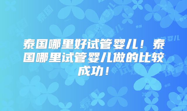 泰国哪里好试管婴儿！泰国哪里试管婴儿做的比较成功！