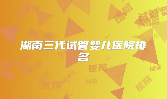 湖南三代试管婴儿医院排名