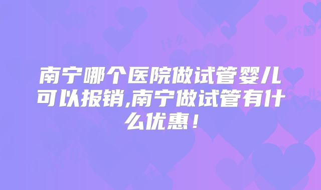 南宁哪个医院做试管婴儿可以报销,南宁做试管有什么优惠！