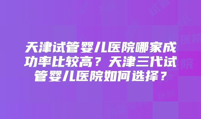 天津试管婴儿医院哪家成功率比较高?天津三代试管婴儿医院如何选择?