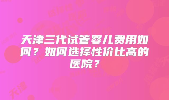 天津三代试管婴儿费用如何?如何选择性价比高的医院?