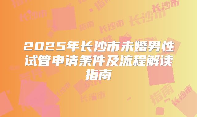 2025年长沙市未婚男性试管申请条件及流程解读指南