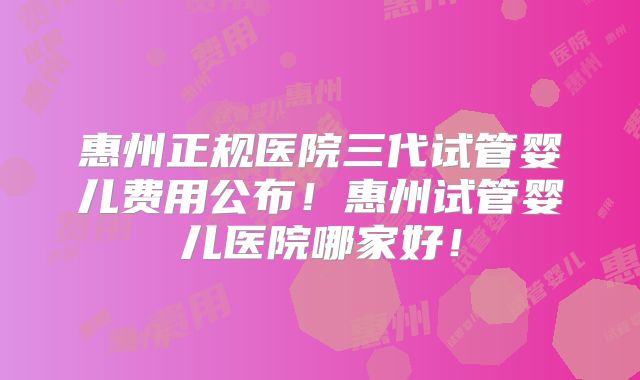 惠州正规医院三代试管婴儿费用公布！惠州试管婴儿医院哪家好！