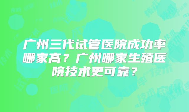 广州三代试管医院成功率哪家高?广州哪家生殖医院技术更可靠?