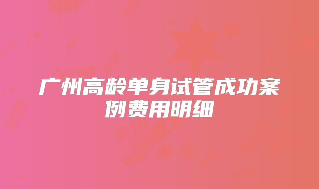 广州高龄单身试管成功案例费用明细