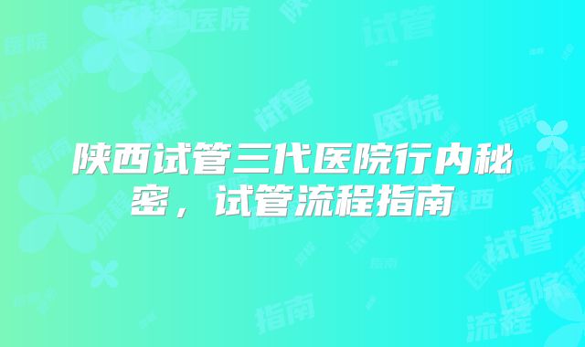 陕西试管三代医院行内秘密,试管流程指南