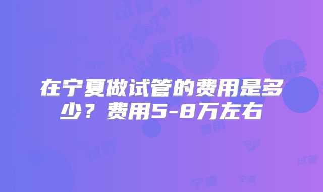 在宁夏做试管的费用是多少?费用5-8万左右