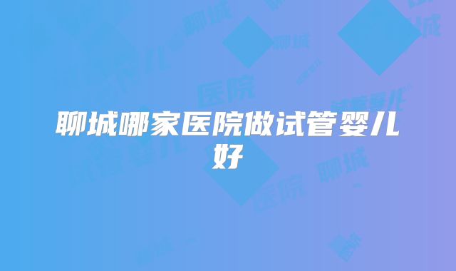 聊城哪家医院做试管婴儿好