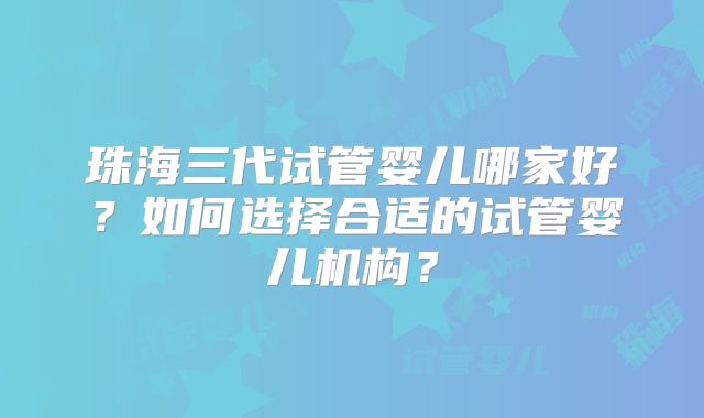 珠海三代试管婴儿哪家好？如何选择合适的试管婴儿机构？