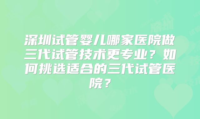 深圳试管婴儿哪家医院做三代试管技术更专业？如何挑选适合的三代试管医院？